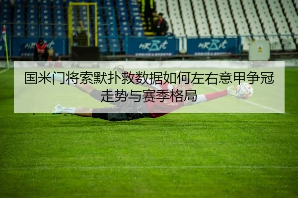国米门将索默扑救数据如何左右意甲争冠走势与赛季格局