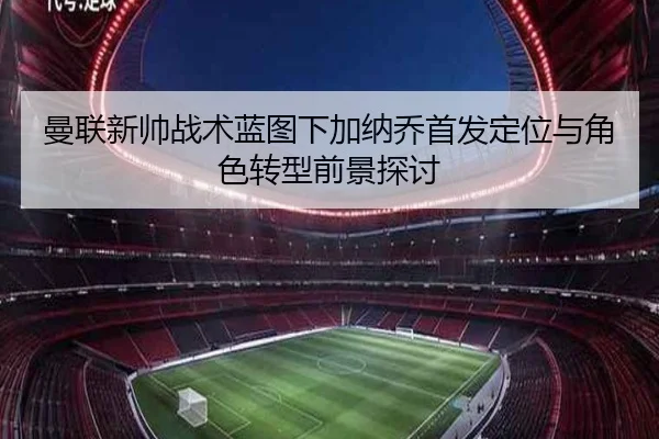 曼联新帅战术蓝图下加纳乔首发定位与角色转型前景探讨