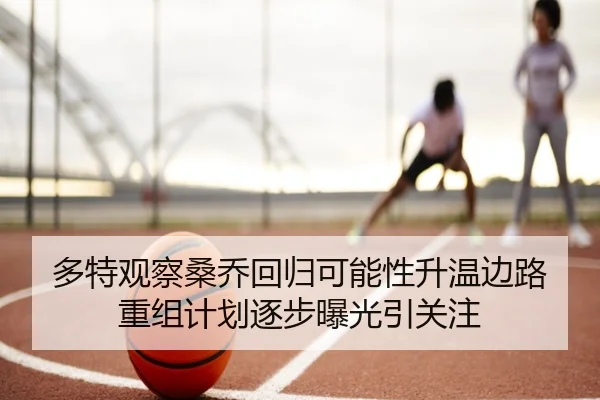多特观察桑乔回归可能性升温边路重组计划逐步曝光引关注